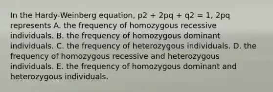 In the Hardy-Weinberg equation, p2 + 2pq + q2 = 1, 2pq represents A. the frequency of homozygous recessive individuals. B. the frequency of homozygous dominant individuals. C. the frequency of heterozygous individuals. D. the frequency of homozygous recessive and heterozygous individuals. E. the frequency of homozygous dominant and heterozygous individuals.