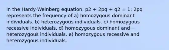 In the Hardy-Weinberg equation, p2 + 2pq + q2 = 1: 2pq represents the frequency of a) homozygous dominant individuals. b) heterozygous individuals. c) homozygous recessive individuals. d) homozygous dominant and heterozygous individuals. e) homozygous recessive and heterozygous individuals.