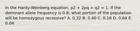 In the Hardy-Weinberg equation, p2 + 2pq + q2 = 1. If the dominant allele frequency is 0.8; what portion of the population will be homozygous recessive? A. 0.32 B. 0.40 C. 0.16 D. 0.64 E. 0.04