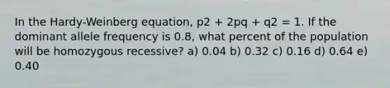 In the Hardy-Weinberg equation, p2 + 2pq + q2 = 1. If the dominant allele frequency is 0.8, what percent of the population will be homozygous recessive? a) 0.04 b) 0.32 c) 0.16 d) 0.64 e) 0.40