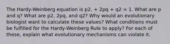 The Hardy-Weinberg equation is p2, + 2pq + q2 = 1. What are p and q? What are p2, 2pq, and q2? Why would an evolutionary biologist want to calculate these values? What conditions must be fulfilled for the Hardy-Weinberg Rule to apply? For each of these, explain what evolutionary mechanisms can violate it.