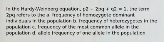 In the Hardy-Weinberg equation, p2 + 2pq + q2 = 1, the term 2pq refers to the a. frequency of homozygote dominant individuals in the population b. frequency of heterozygotes in the population c. frequency of the most common allele in the population d. allele frequency of one allele in the population