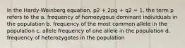 In the Hardy-Weinberg equation, p2 + 2pq + q2 = 1, the term p refers to the a. frequency of homozygous dominant individuals in the population b. frequency of the most common allele in the population c. allele frequency of one allele in the population d. frequency of heterozygotes in the population