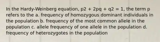 In the Hardy-Weinberg equation, p2 + 2pq + q2 = 1, the term p refers to the a. frequency of homozygous dominant individuals in the population b. frequency of the most common allele in the population c. allele frequency of one allele in the population d. frequency of heterozygotes in the population