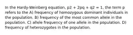 In the Hardy-Weinberg equation, p2 + 2pq + q2 = 1, the term p refers to the A) frequency of homozygous dominant individuals in the population. B) frequency of the most common allele in the population. C) allele frequency of one allele in the population. D) frequency of heterozygotes in the population.