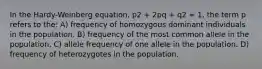 In the Hardy-Weinberg equation, p2 + 2pq + q2 = 1, the term p refers to the: A) frequency of homozygous dominant individuals in the population. B) frequency of the most common allele in the population. C) allele frequency of one allele in the population. D) frequency of heterozygotes in the population.