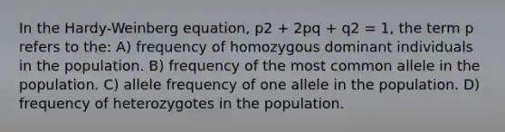 In the Hardy-Weinberg equation, p2 + 2pq + q2 = 1, the term p refers to the: A) frequency of homozygous dominant individuals in the population. B) frequency of the most common allele in the population. C) allele frequency of one allele in the population. D) frequency of heterozygotes in the population.