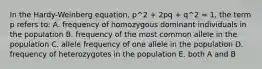 In the Hardy-Weinberg equation, p^2 + 2pq + q^2 = 1, the term p refers to: A. frequency of homozygous dominant individuals in the population B. frequency of the most common allele in the population C. allele frequency of one allele in the population D. frequency of heterozygotes in the population E. both A and B