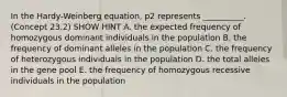 In the Hardy-Weinberg equation, p2 represents __________. (Concept 23.2) SHOW HINT A. the expected frequency of homozygous dominant individuals in the population B. the frequency of dominant alleles in the population C. the frequency of heterozygous individuals in the population D. the total alleles in the gene pool E. the frequency of homozygous recessive individuals in the population