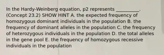 In the Hardy-Weinberg equation, p2 represents __________. (Concept 23.2) SHOW HINT A. the expected frequency of homozygous dominant individuals in the population B. the frequency of dominant alleles in the population C. the frequency of heterozygous individuals in the population D. the total alleles in the gene pool E. the frequency of homozygous recessive individuals in the population