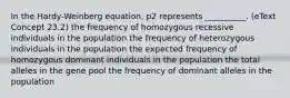 In the Hardy-Weinberg equation, p2 represents __________. (eText Concept 23.2) the frequency of homozygous recessive individuals in the population the frequency of heterozygous individuals in the population the expected frequency of homozygous dominant individuals in the population the total alleles in the gene pool the frequency of dominant alleles in the population