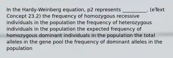 In the Hardy-Weinberg equation, p2 represents __________. (eText Concept 23.2) the frequency of homozygous recessive individuals in the population the frequency of heterozygous individuals in the population the expected frequency of homozygous dominant individuals in the population the total alleles in the gene pool the frequency of dominant alleles in the population