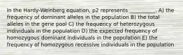 In the Hardy-Weinberg equation, p2 represents __________. A) the frequency of dominant alleles in the population B) the total alleles in the gene pool C) the frequency of heterozygous individuals in the population D) the expected frequency of homozygous dominant individuals in the population E) the frequency of homozygous recessive individuals in the population