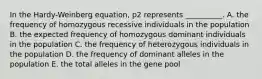 In the Hardy-Weinberg equation, p2 represents __________. A. the frequency of homozygous recessive individuals in the population B. the expected frequency of homozygous dominant individuals in the population C. the frequency of heterozygous individuals in the population D. the frequency of dominant alleles in the population E. the total alleles in the gene pool