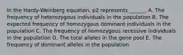 In the Hardy-Weinberg equation, p2 represents ______. A. The frequency of heterozygous individuals in the population B. The expected frequency of homozygous dominant individuals in the population C. The frequency of homozygous recessive individuals in the population D. The total alleles in the gene pool E. The frequency of dominant alleles in the population