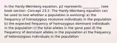 In the Hardy-Weinberg equation, p2 represents __________. (see book section: Concept 23.2: The Hardy-Weinberg equation can be used to test whether a population is evolving) a) the frequency of homozygous recessive individuals in the population b) the expected frequency of homozygous dominant individuals in the population c) the total alleles in the gene pool d) the frequency of dominant alleles in the population e) the frequency of heterozygous individuals in the population