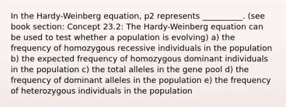 In the Hardy-Weinberg equation, p2 represents __________. (see book section: Concept 23.2: The Hardy-Weinberg equation can be used to test whether a population is evolving) a) the frequency of homozygous recessive individuals in the population b) the expected frequency of homozygous dominant individuals in the population c) the total alleles in the gene pool d) the frequency of dominant alleles in the population e) the frequency of heterozygous individuals in the population