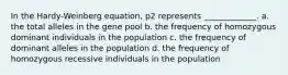 In the Hardy-Weinberg equation, p2 represents _____________. a. the total alleles in the gene pool b. the frequency of homozygous dominant individuals in the population c. the frequency of dominant alleles in the population d. the frequency of homozygous recessive individuals in the population