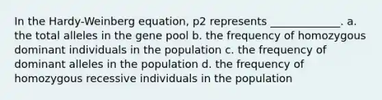 In the Hardy-Weinberg equation, p2 represents _____________. a. the total alleles in the gene pool b. the frequency of homozygous dominant individuals in the population c. the frequency of dominant alleles in the population d. the frequency of homozygous recessive individuals in the population