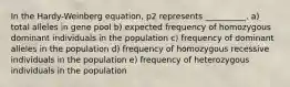 In the Hardy-Weinberg equation, p2 represents __________. a) total alleles in gene pool b) expected frequency of homozygous dominant individuals in the population c) frequency of dominant alleles in the population d) frequency of homozygous recessive individuals in the population e) frequency of heterozygous individuals in the population