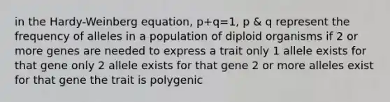 in the Hardy-Weinberg equation, p+q=1, p & q represent the frequency of alleles in a population of diploid organisms if 2 or more genes are needed to express a trait only 1 allele exists for that gene only 2 allele exists for that gene 2 or more alleles exist for that gene the trait is polygenic