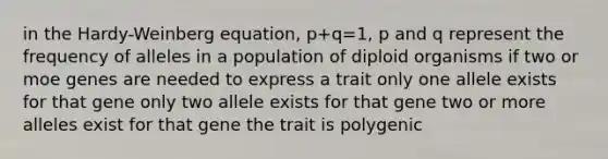 in the Hardy-Weinberg equation, p+q=1, p and q represent the frequency of alleles in a population of diploid organisms if two or moe genes are needed to express a trait only one allele exists for that gene only two allele exists for that gene two or more alleles exist for that gene the trait is polygenic