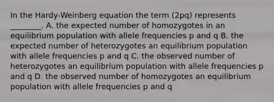 In the Hardy-Weinberg equation the term (2pq) represents ________. A. the expected number of homozygotes in an equilibrium population with allele frequencies p and q B. the expected number of heterozygotes an equilibrium population with allele frequencies p and q C. the observed number of heterozygotes an equilibrium population with allele frequencies p and q D. the observed number of homozygotes an equilibrium population with allele frequencies p and q