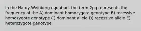 In the Hardy-Weinberg equation, the term 2pq represents the frequency of the A) dominant homozygote genotype B) recessive homozygote genotype C) dominant allele D) recessive allele E) heterozygote genotype