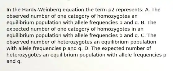 In the Hardy-Weinberg equation the term p2 represents: A. The observed number of one category of homozygotes an equilibrium population with allele frequencies p and q. B. The expected number of one category of homozygotes in an equilibrium population with allele frequencies p and q. C. The observed number of heterozygotes an equilibrium population with allele frequencies p and q. D. The expected number of heterozygotes an equilibrium population with allele frequencies p and q.