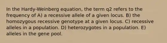 In the Hardy-Weinberg equation, the term q2 refers to the frequency of A) a recessive allele of a given locus. B) the homozygous recessive genotype at a given locus. C) recessive alleles in a population. D) heterozygotes in a population. E) alleles in the gene pool.