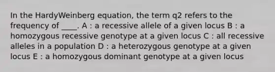 In the HardyWeinberg equation, the term q2 refers to the frequency of ____. A : a recessive allele of a given locus B : a homozygous recessive genotype at a given locus C : all recessive alleles in a population D : a heterozygous genotype at a given locus E : a homozygous dominant genotype at a given locus