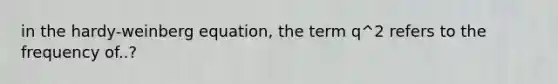 in the hardy-weinberg equation, the term q^2 refers to the frequency of..?