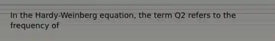 In the Hardy-Weinberg equation, the term Q2 refers to the frequency of