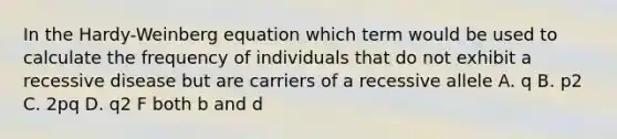 In the Hardy-Weinberg equation which term would be used to calculate the frequency of individuals that do not exhibit a recessive disease but are carriers of a recessive allele A. q B. p2 C. 2pq D. q2 F both b and d