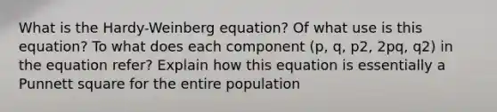 What is the Hardy-Weinberg equation? Of what use is this equation? To what does each component (p, q, p2, 2pq, q2) in the equation refer? Explain how this equation is essentially a Punnett square for the entire population