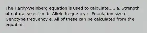 The Hardy-Weinberg equation is used to calculate..... a. Strength of natural selection b. Allele frequency c. Population size d. Genotype frequency e. All of these can be calculated from the equation