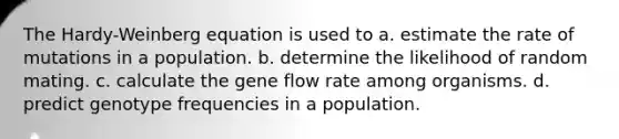 The Hardy-Weinberg equation is used to a. estimate the rate of mutations in a population. b. determine the likelihood of random mating. c. calculate the gene flow rate among organisms. d. predict genotype frequencies in a population.