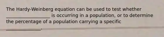 The Hardy-Weinberg equation can be used to test whether ___________________ is occurring in a population, or to determine the percentage of a population carrying a specific _______________.