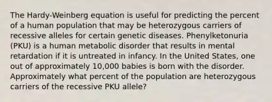 The Hardy-Weinberg equation is useful for predicting the percent of a human population that may be heterozygous carriers of recessive alleles for certain genetic diseases. Phenylketonuria (PKU) is a human metabolic disorder that results in mental retardation if it is untreated in infancy. In the United States, one out of approximately 10,000 babies is born with the disorder. Approximately what percent of the population are heterozygous carriers of the recessive PKU allele?