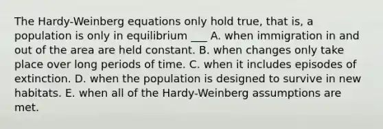 The Hardy-Weinberg equations only hold true, that is, a population is only in equilibrium ___ A. when immigration in and out of the area are held constant. B. when changes only take place over long periods of time. C. when it includes episodes of extinction. D. when the population is designed to survive in new habitats. E. when all of the Hardy‐Weinberg assumptions are met.