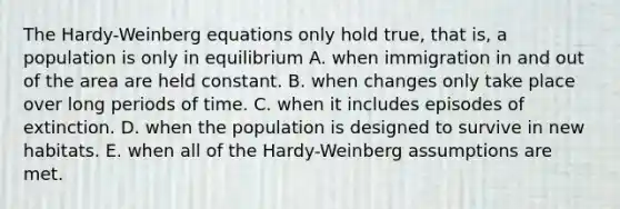 The Hardy-Weinberg equations only hold true, that is, a population is only in equilibrium A. when immigration in and out of the area are held constant. B. when changes only take place over long periods of time. C. when it includes episodes of extinction. D. when the population is designed to survive in new habitats. E. when all of the Hardy-Weinberg assumptions are met.