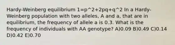 Hardy-Weinberg equilibrium 1=p^2+2pq+q^2 In a Hardy-Weinberg population with two alleles, A and a, that are in equilibrium, the frequency of allele a is 0.3. What is the frequency of individuals with AA genotype? A)0.09 B)0.49 C)0.14 D)0.42 E)0.70