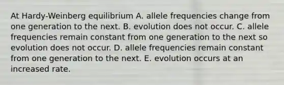 At Hardy-Weinberg equilibrium A. allele frequencies change from one generation to the next. B. evolution does not occur. C. allele frequencies remain constant from one generation to the next so evolution does not occur. D. allele frequencies remain constant from one generation to the next. E. evolution occurs at an increased rate.