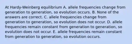 At Hardy-Weinberg equilibrium A. allele frequencies change from generation to generation, so evolution occurs. B. None of the answers are correct. C. allele frequencies change from generation to generation, so evolution does not occur. D. allele frequencies remain constant from generation to generation, so evolution does not occur. E. allele frequencies remain constant from generation to generation, so evolution occurs.