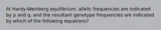 At Hardy-Weinberg equilibrium, allelic frequencies are indicated by p and q, and the resultant genotype frequencies are indicated by which of the following equations?