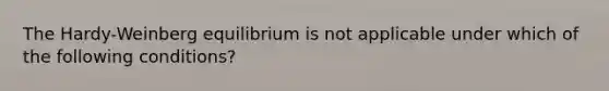 The Hardy-Weinberg equilibrium is not applicable under which of the following conditions?