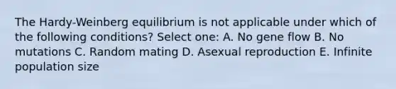 The Hardy-Weinberg equilibrium is not applicable under which of the following conditions? Select one: A. No gene flow B. No mutations C. Random mating D. Asexual reproduction E. Infinite population size