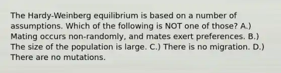 The Hardy-Weinberg equilibrium is based on a number of assumptions. Which of the following is NOT one of those? A.) Mating occurs non-randomly, and mates exert preferences. B.) The size of the population is large. C.) There is no migration. D.) There are no mutations.