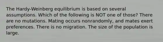 The Hardy-Weinberg equilibrium is based on several assumptions. Which of the following is NOT one of those? There are no mutations. Mating occurs nonrandomly, and mates exert preferences. There is no migration. The size of the population is large.