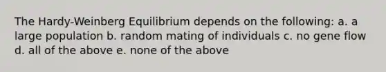 The Hardy-Weinberg Equilibrium depends on the following: a. a large population b. random mating of individuals c. no gene flow d. all of the above e. none of the above